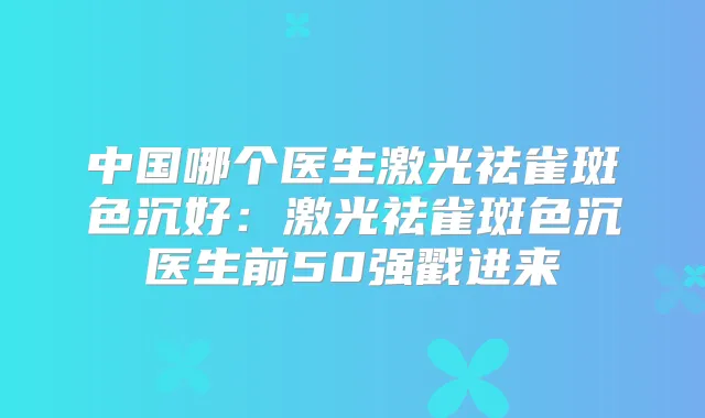 中国哪个医生激光祛雀斑色沉好:激光祛雀斑色沉医生前50强戳进来