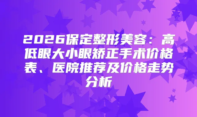 2026保定整形美容：高低眼大小眼矫正手术价格表、医院推荐及价格走势分析