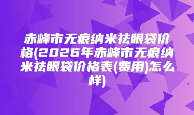 赤峰市无痕纳米祛眼袋价格(2026年赤峰市无痕纳米祛眼袋价格表(费用)怎么样)