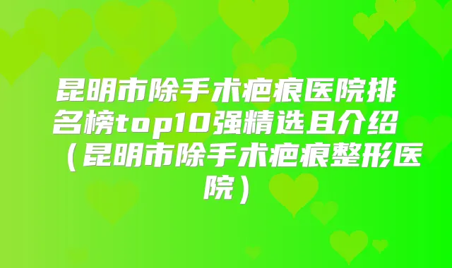 昆明市除手术疤痕医院排名榜top10强精选且介绍（昆明市除手术疤痕整形医院）