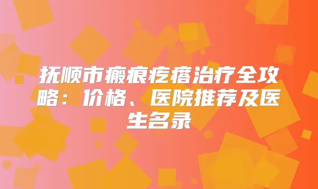 抚顺市瘢痕疙瘩全攻略：价格、医院推荐及医生名录