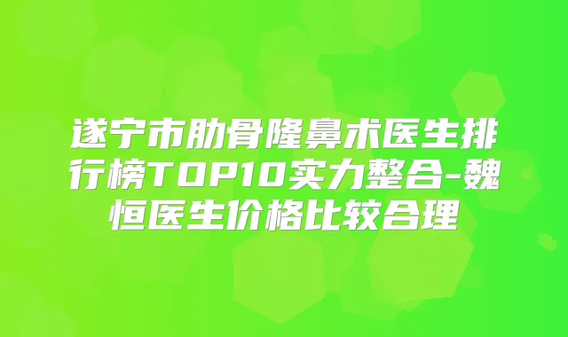 遂宁市肋骨隆鼻术医生排行榜TOP10实力整合-魏恒医生价格比较合理