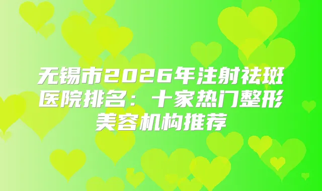 无锡市2026年注射祛斑医院排名：十家热门整形美容机构推荐