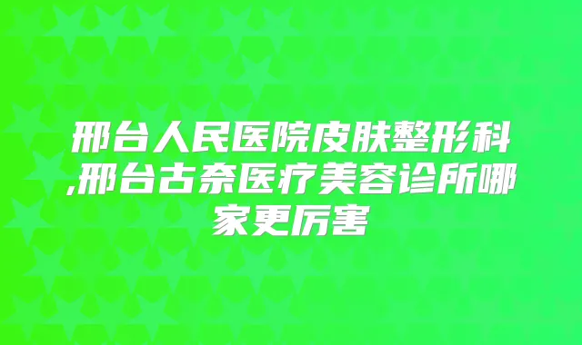 邢台人民医院皮肤整形科,邢台古奈医疗美容诊所哪家更厉害