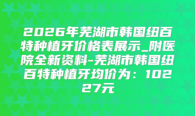 2026年芜湖市韩国纽百特种植牙价格表展示_附医院全新资料-芜湖市韩国纽百特种植牙均价为:10227元