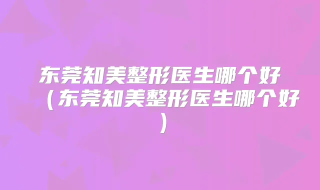 东莞知美整形医生哪个好（东莞知美整形医生哪个好）