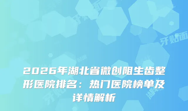 2026年湖北省微创阻生齿整形医院排名：热门医院榜单及详情解析