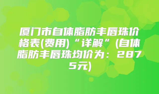 厦门市自体脂肪丰唇珠价格表(费用)“详解”(自体脂肪丰唇珠均价为：2875元)