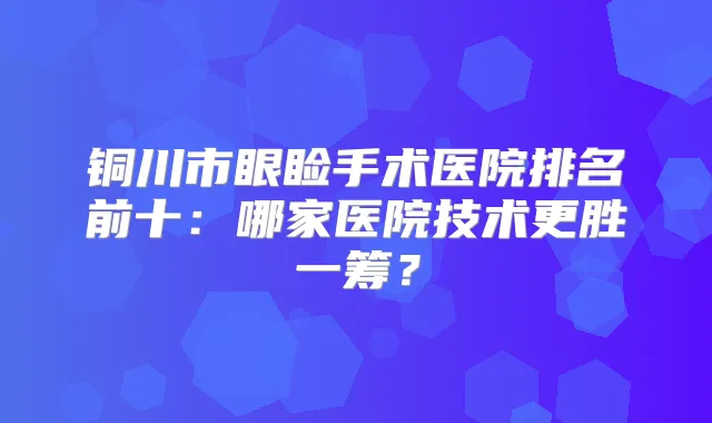 铜川市眼睑手术医院排名前十：哪家医院技术更胜一筹？