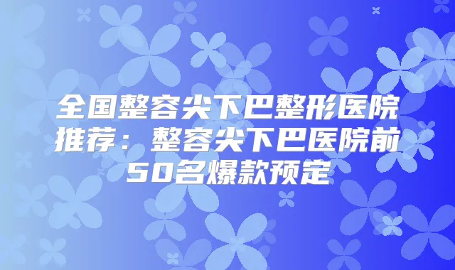 全国整容尖下巴整形医院推荐:整容尖下巴医院前50名爆款预定