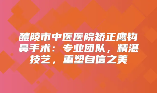 醴陵市中医医院矫正鹰钩鼻手术：专业团队，精湛技艺，重塑自信之美