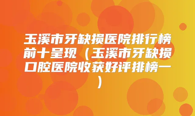 玉溪市牙缺损医院排行榜前十呈现（玉溪市牙缺损口腔医院收获好评排榜一）