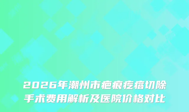 2026年潮州市疤痕疙瘩切除手术费用解析及医院价格对比