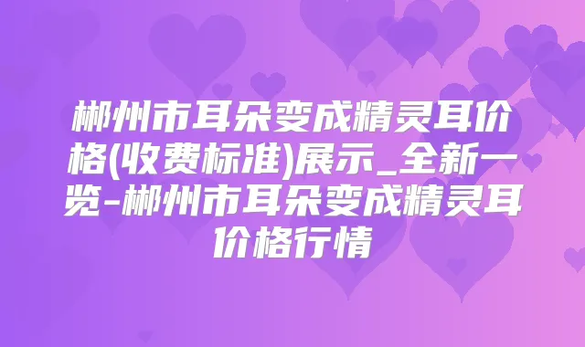郴州市耳朵变成价格(收费标准)展示_全新一览-郴州市耳朵变成价格行情