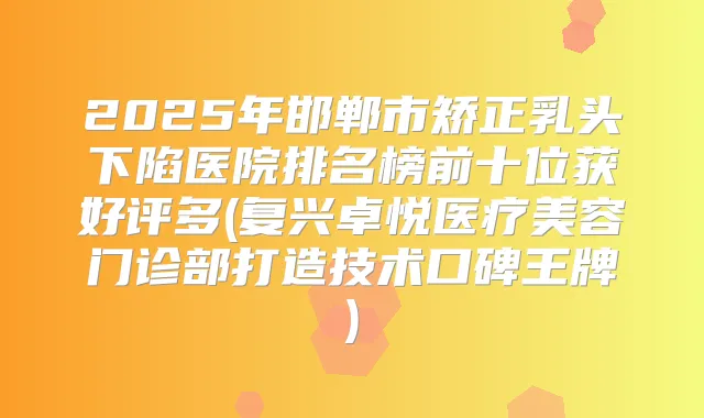 2025年邯郸市矫正乳头下陷医院排名榜前十位获好评多(复兴卓悦医疗美容门诊部打造技术口碑王牌)