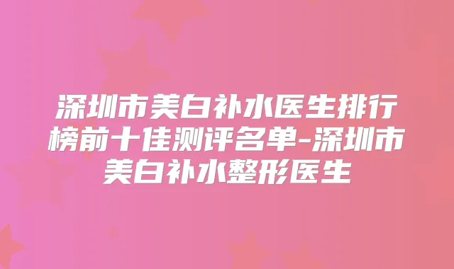 深圳市美白补水医生排行榜前十佳测评名单-深圳市美白补水整形医生