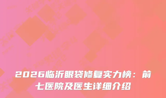 2026临沂眼袋修复实力榜：前七医院及医生详细介绍