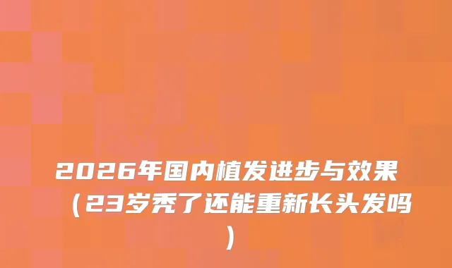 2026年国内植发进步与效果（23岁秃了还能重新长头发吗）