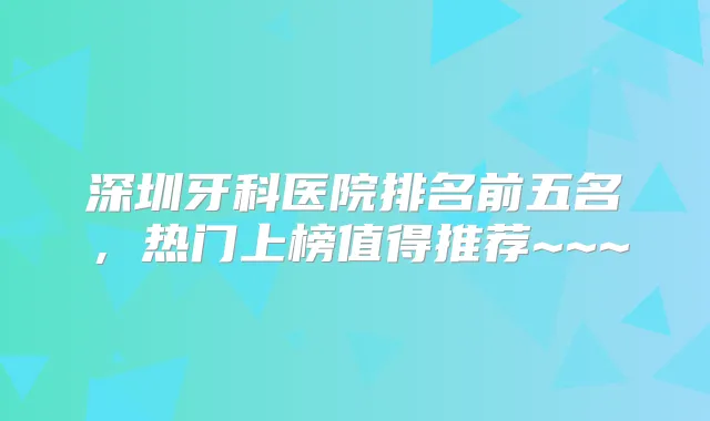 深圳牙科医院排名前五名，热门上榜值得推荐~~~