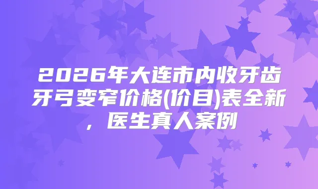 2026年大连市内收牙齿牙弓变窄价格(价目)表全新，医生真人案例