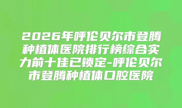 2026年呼伦贝尔市登腾种植体医院排行榜综合实力前十佳已锁定-呼伦贝尔市登腾种植体口腔医院