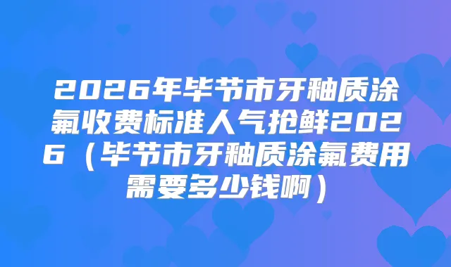 2026年毕节市牙釉质涂氟收费标准人气抢鲜2026（毕节市牙釉质涂氟费用需要多少钱啊）