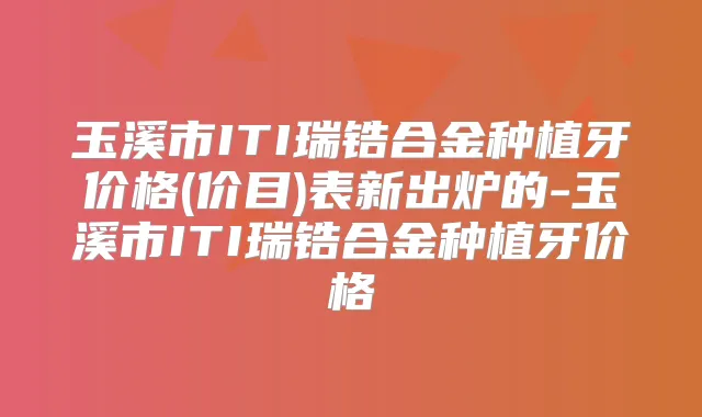 玉溪市ITI瑞锆合金种植牙价格(价目)表新出炉的-玉溪市ITI瑞锆合金种植牙价格