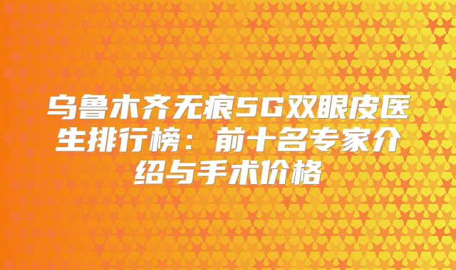 乌鲁木齐无痕5G双眼皮医生排行榜：前十名专家介绍与手术价格