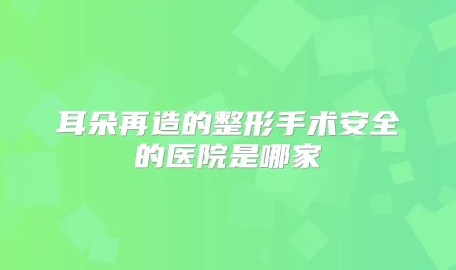 耳朵再造的整形手术安全的医院是哪家