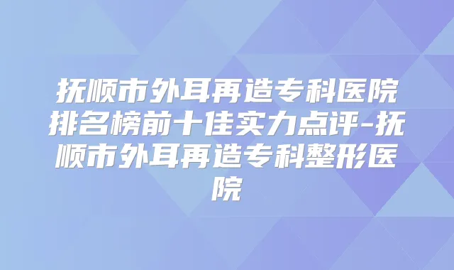 抚顺市外耳再造专科医院排名榜前十佳实力点评-抚顺市外耳再造专科整形医院