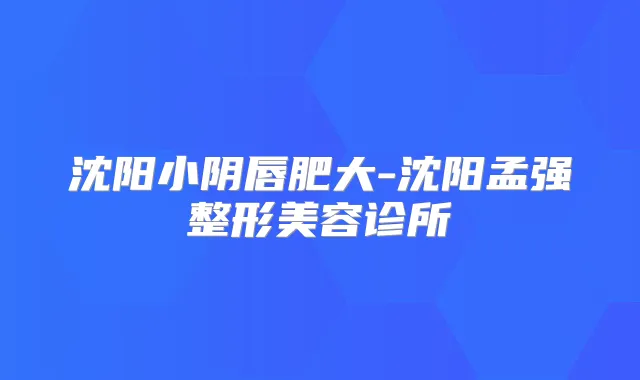 沈阳小阴唇肥大-沈阳孟强整形美容诊所