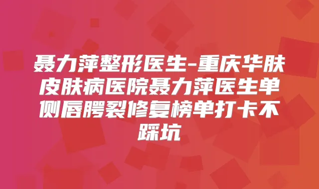 聂力萍整形医生-重庆华肤皮肤病医院聂力萍医生单侧唇腭裂修复榜单打卡不踩坑