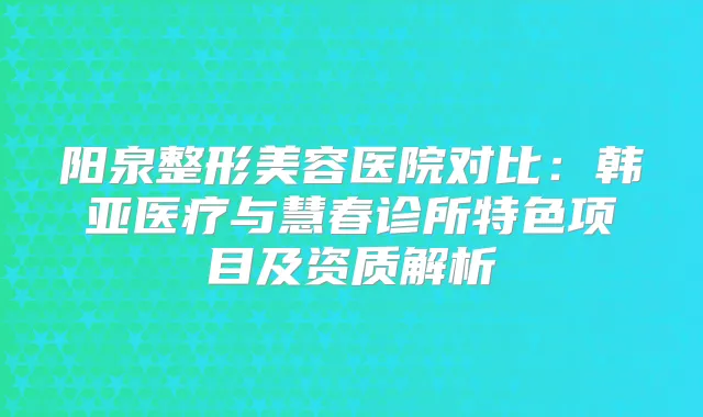 阳泉整形美容医院对比：韩亚医疗与慧春诊所特色项目及资质解析