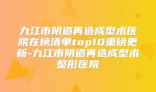 九江市阴道再造成型术医院在榜清单top10重磅更新-九江市阴道再造成型术整形医院