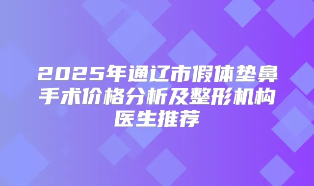 2025年通辽市假体垫鼻手术价格分析及整形机构医生推荐