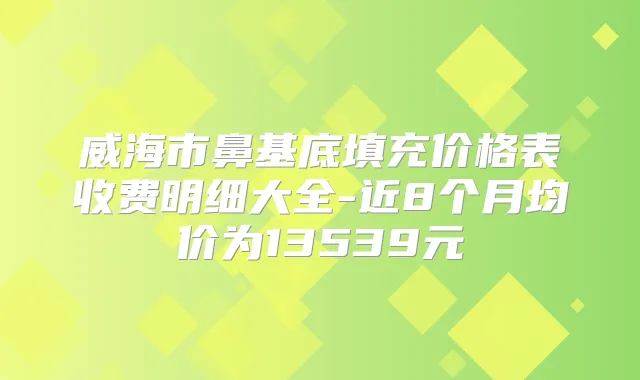 威海市鼻基底填充价格表收费明细大全-近8个月均价为13539元