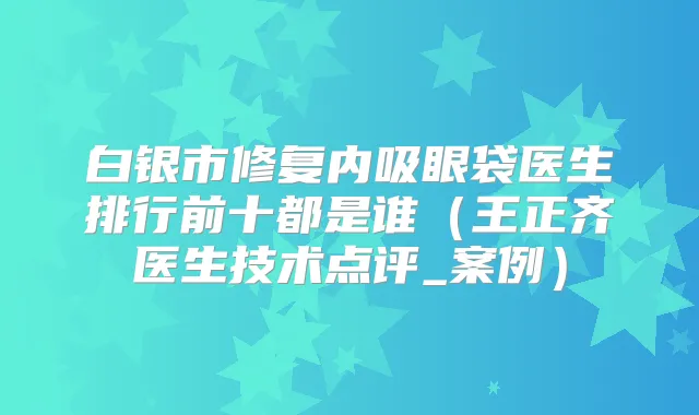 白银市修复内吸眼袋医生排行前十都是谁（王正齐医生技术点评_案例）