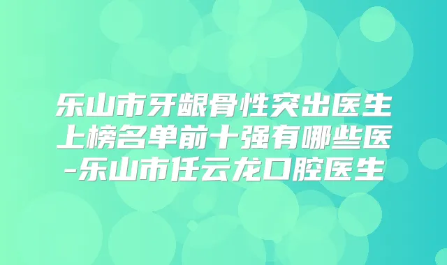 乐山市牙龈骨性突出医生上榜名单前十强有哪些医-乐山市任云龙口腔医生