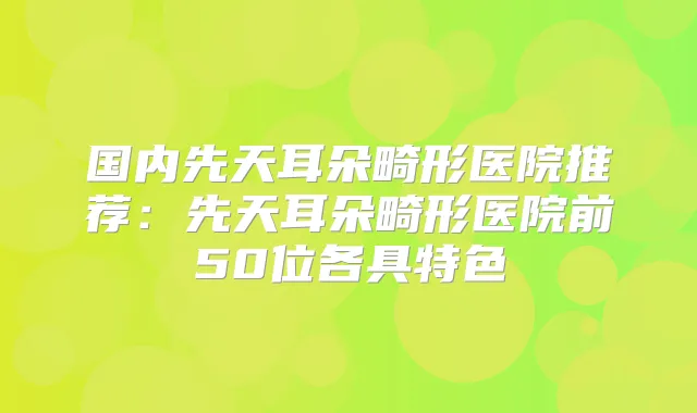 国内先天耳朵畸形医院推荐：先天耳朵畸形医院前50位各具特色