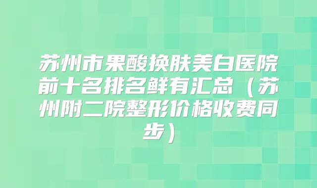 苏州市果酸换肤美白医院前十名排名鲜有汇总（苏州附二院整形价格收费同步）