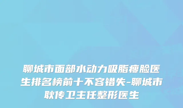 聊城市面部水动力吸脂瘦脸医生排名榜前十不容错失-聊城市耿传卫主任整形医生