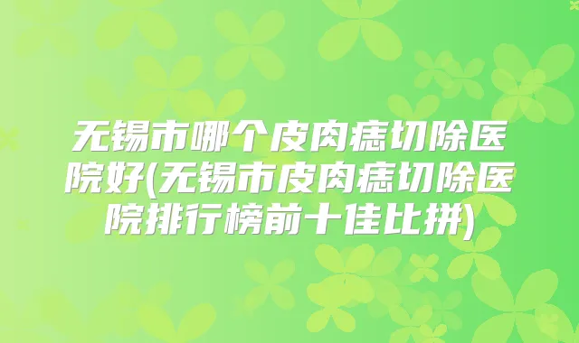 无锡市哪个皮肉痣切除医院好(无锡市皮肉痣切除医院排行榜前十佳比拼)