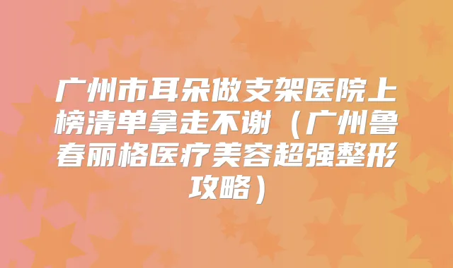 广州市耳朵做支架医院上榜清单拿走不谢（广州鲁春丽格医疗美容超强整形攻略）