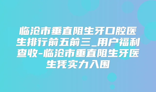 临沧市垂直阻生牙口腔医生排行前五前三_用户福利查收-临沧市垂直阻生牙医生凭实力入围