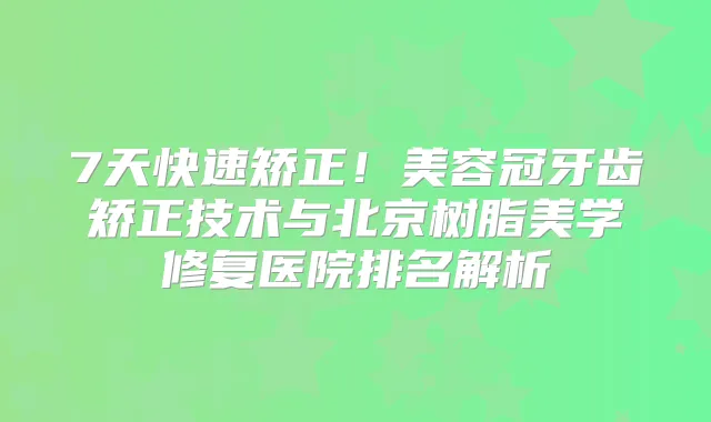 7天快速矫正！美容冠牙齿矫正技术与北京树脂美学修复医院排名解析