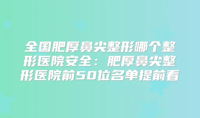全国肥厚鼻尖整形哪个整形医院安全：肥厚鼻尖整形医院前50位名单提前看