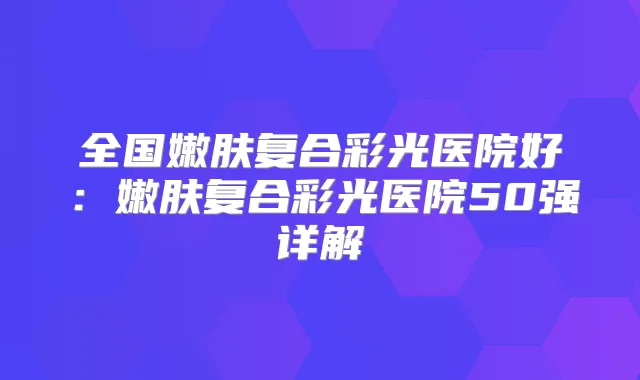 全国嫩肤复合彩光医院好：嫩肤复合彩光医院50强详解