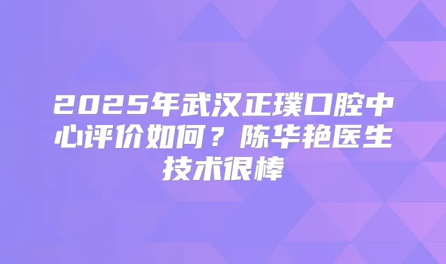2025年武汉正璞口腔中心评价如何？陈华艳医生技术很棒