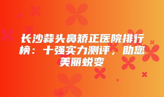长沙蒜头鼻矫正医院排行榜：十强实力测评，助您美丽蜕变