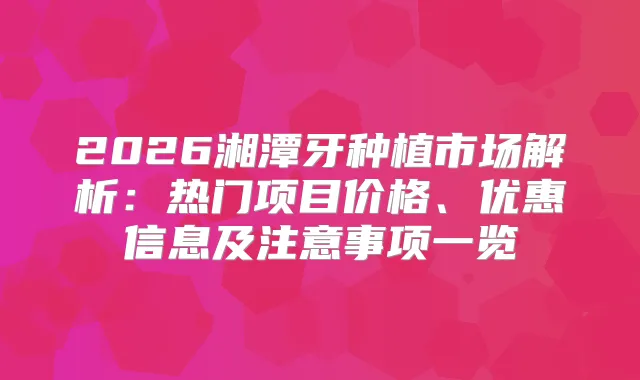 2026湘潭牙种植市场解析：热门项目价格、优惠信息及注意事项一览
